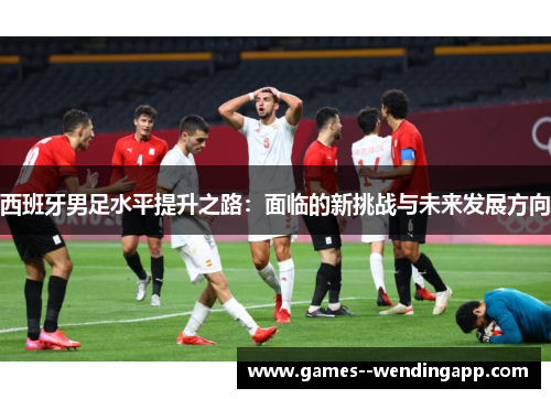 西班牙男足水平提升之路:面临的新挑战与未来发展方向 西班牙男足水平提升之路:面临的新挑战与未来发展方向