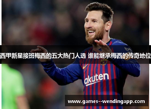 西甲新星接班梅西的五大热门人选 谁能继承梅西的传奇地位 西甲新星接班梅西的五大热门人选 谁能继承梅西的传奇地位