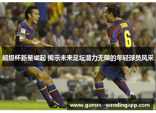 超级杯新星崛起 揭示未来足坛潜力无限的年轻球员风采 超级杯新星崛起 揭示未来足坛潜力无限的年轻球员风采