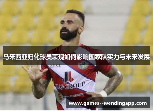 马来西亚归化球员表现如何影响国家队实力与未来发展 马来西亚归化球员表现如何影响国家队实力与未来发展