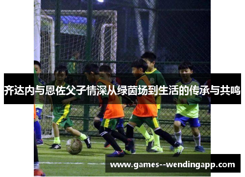 齐达内与恩佐父子情深从绿茵场到生活的传承与共鸣