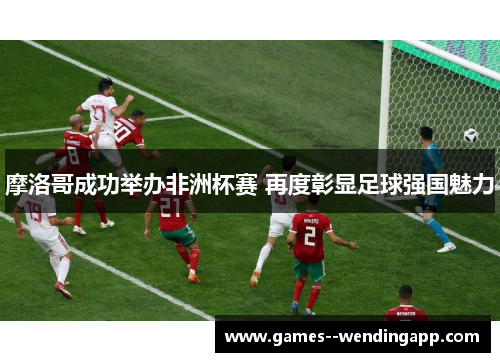 摩洛哥成功举办非洲杯赛 再度彰显足球强国魅力