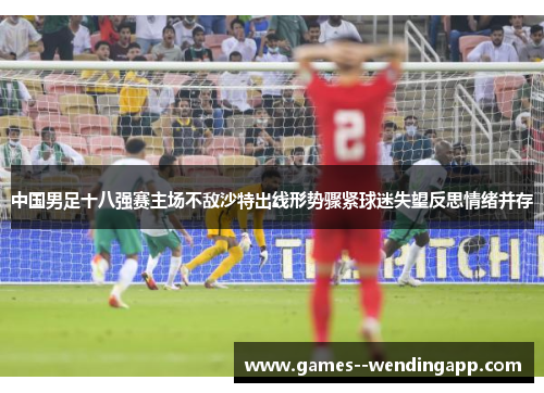中国男足十八强赛主场不敌沙特出线形势骤紧球迷失望反思情绪并存