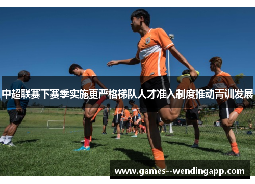 中超联赛下赛季实施更严格梯队人才准入制度推动青训发展