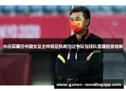 水庆霞离任中国女足主帅背后执教功过争议与球队重建前景观察